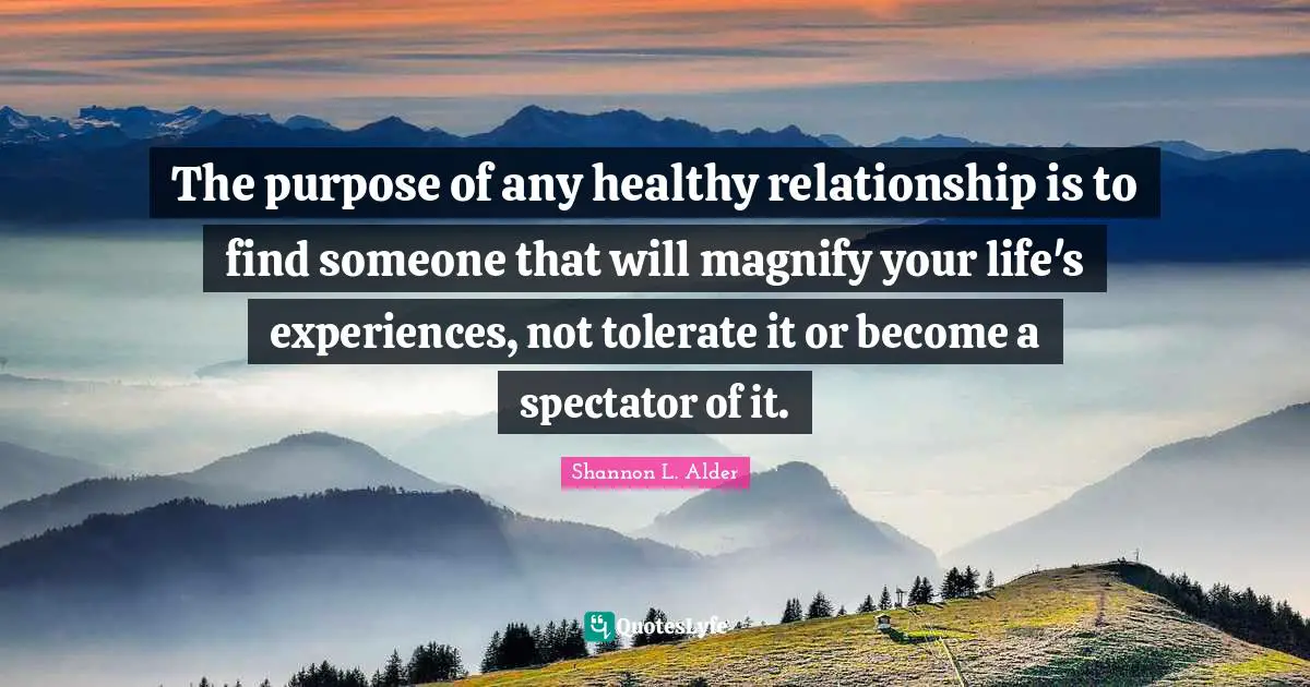 The purpose of any healthy relationship is to find someone that will magnify your life's experiences, not tolerate it or become a spectator of it.