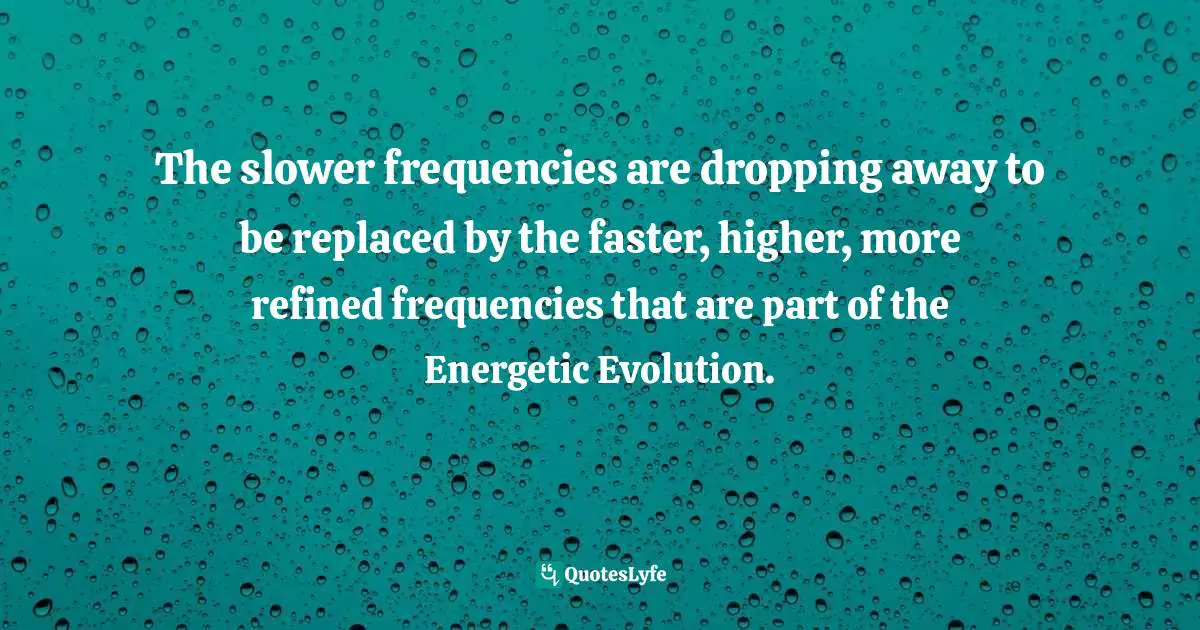 The slower frequencies are dropping away to be replaced by the faster, higher, more refined frequencies that are part of the Energetic Evolution.