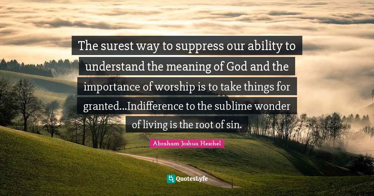 The surest way to suppress our ability to understand the meaning of God and the importance of worship is to take things for granted...Indifference to the sublime wonder of living is the root of sin.