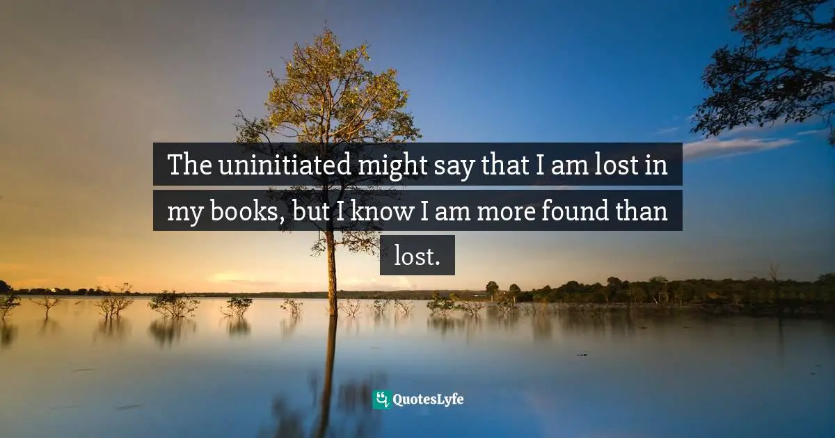 The uninitiated might say that I am lost in my books, but I know I am more found than lost.