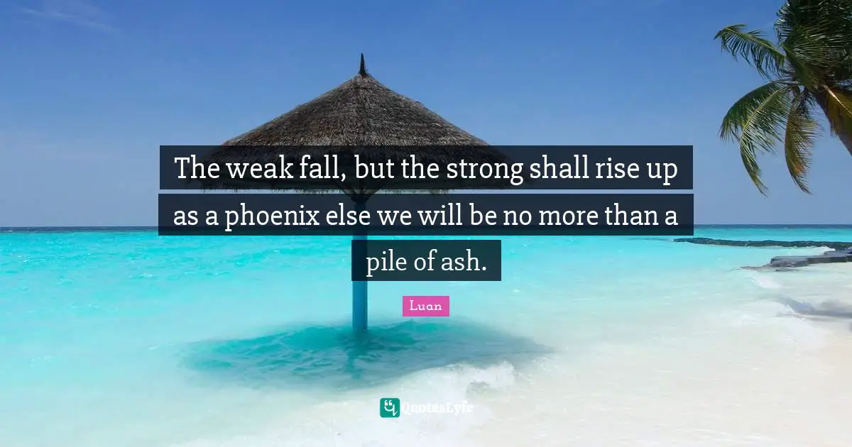 The weak fall, but the strong shall rise up as a phoenix else we will be no more than a pile of ash.