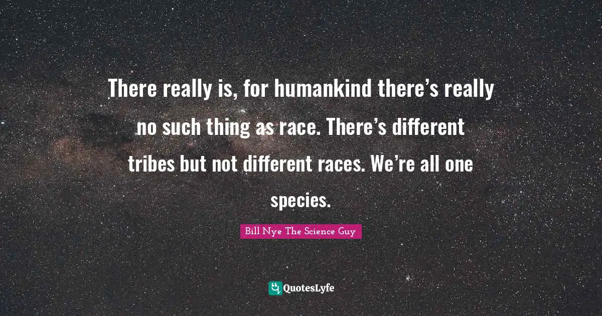 There really is, for humankind there’s really no such thing as race. There’s different tribes but not different races. We’re all one species.