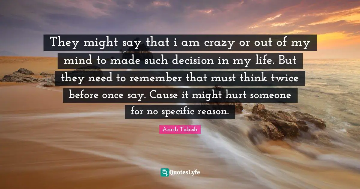 They might say that i am crazy or out of my mind to made such decision in my life. But they need to remember that must think twice before once say. Cause it might hurt someone for no specific reason.