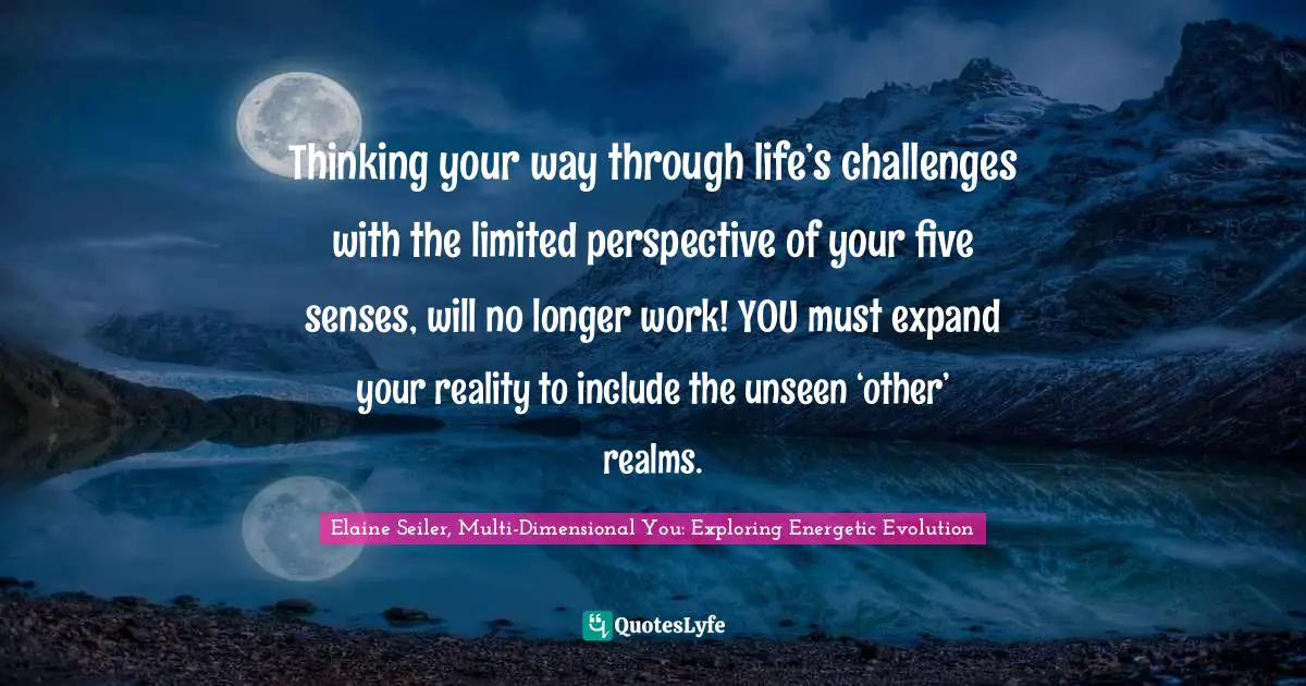 Thinking your way through life’s challenges with the limited perspective of your five senses, will no longer work! YOU must expand your reality to include the unseen ‘other’ realms.