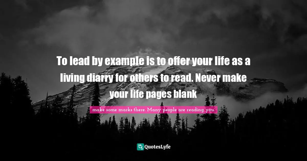 To lead by example is to offer your life as a living diarry for others to read. Never make your life pages blank