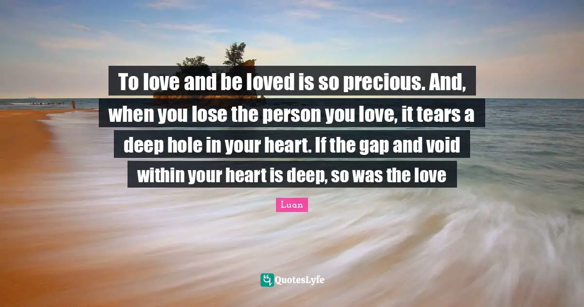 To love and be loved is so precious. And, when you lose the person you love, it tears a deep hole in your heart. If the gap and void within your heart is deep, so was the love