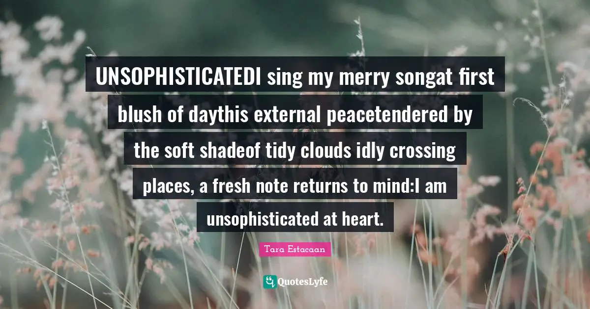 Tara Estacaan Quotes: "UNSOPHISTICATEDI sing my merry songat first blush of daythis external peacetendered by the soft shadeof tidy clouds idly crossing places, a fresh note returns to mind:I am unsophisticated at heart."