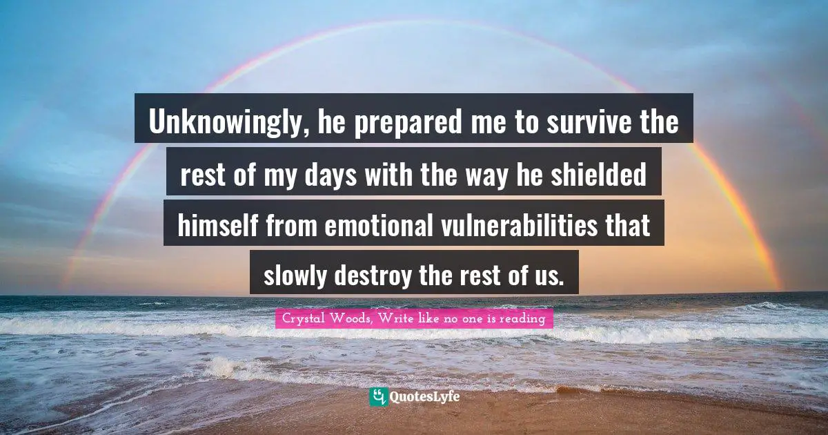 Crystal Woods, Write Like No One Is Reading Quotes: "Unknowingly, he prepared me to survive the rest of my days with the way he shielded himself from emotional vulnerabilities that slowly destroy the rest of us."