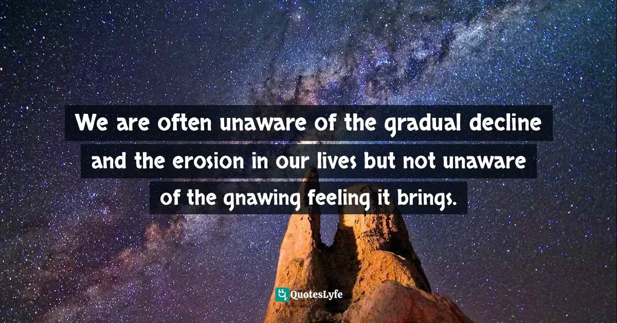 Unaware Quotes: "We are often unaware of the gradual decline and the erosion in our lives but not unaware of the gnawing feeling it brings."