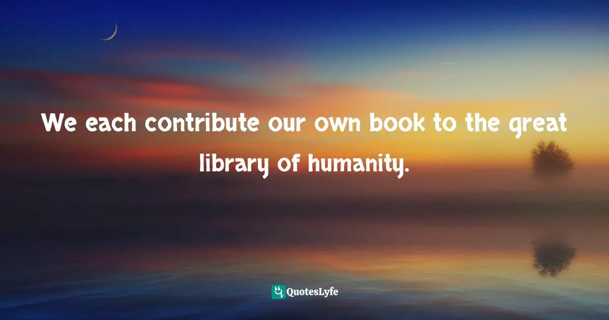 We each contribute our own book to the great library of humanity.