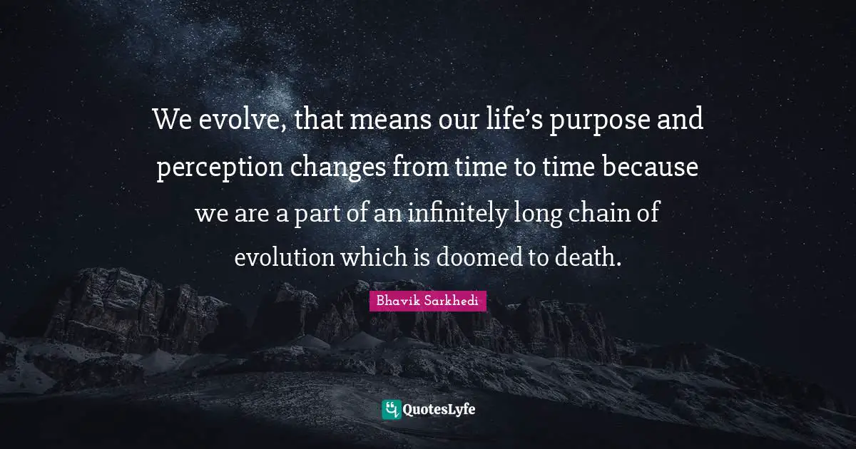 We evolve, that means our life’s purpose and perception changes from time to time because we are a part of an infinitely long chain of evolution which is doomed to death.