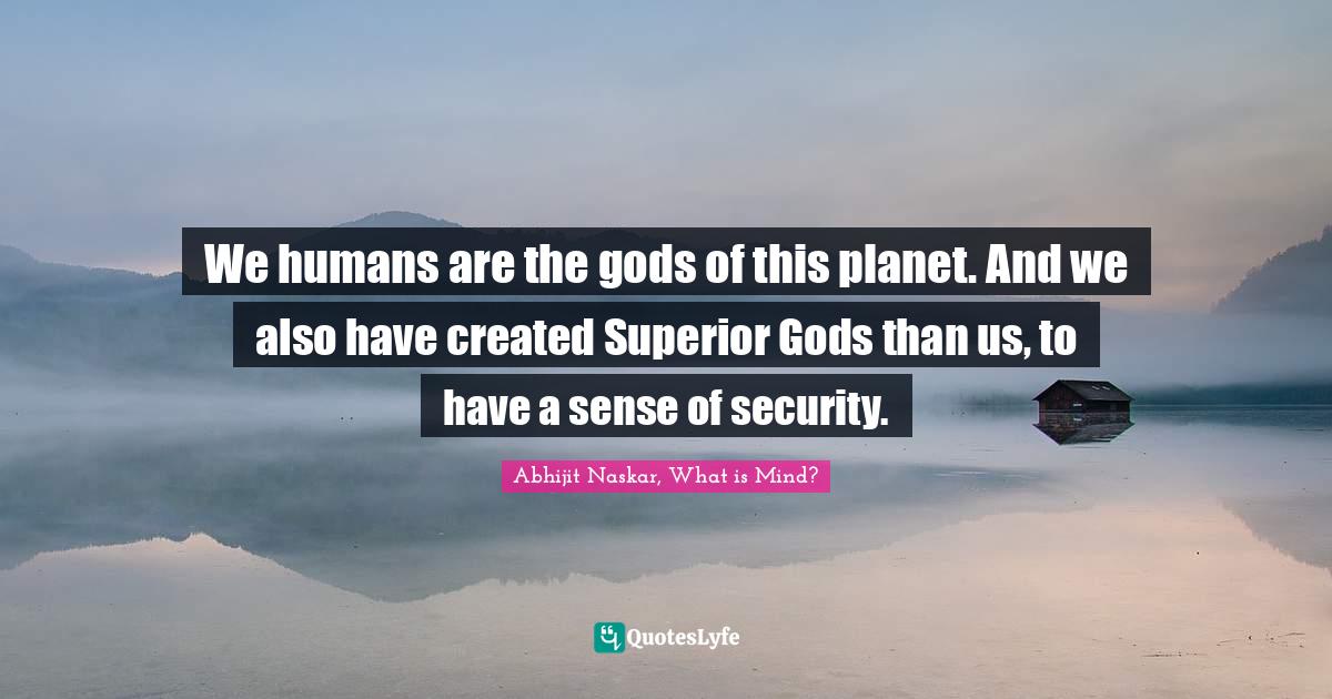 We humans are the gods of this planet. And we also have created Superior Gods than us, to have a sense of security.