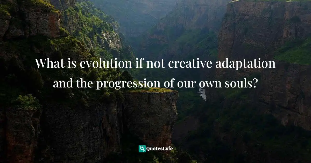 What is evolution if not creative adaptation and the progression of our own souls?