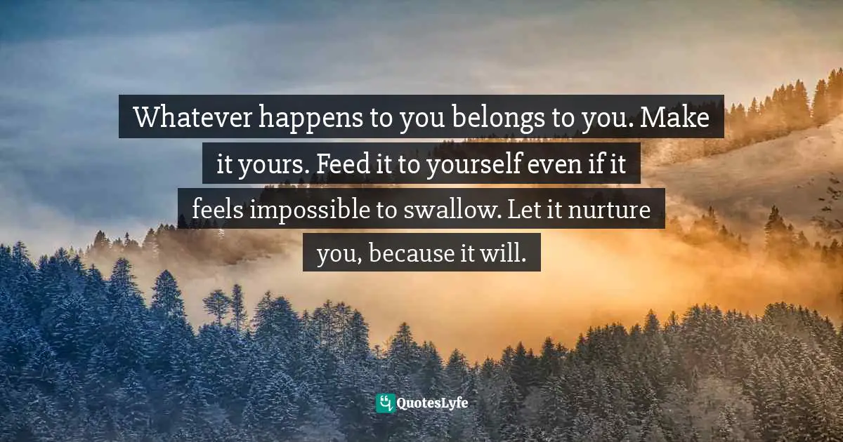 Whatever happens to you belongs to you. Make it yours. Feed it to yourself even if it feels impossible to swallow. Let it nurture you, because it will.
