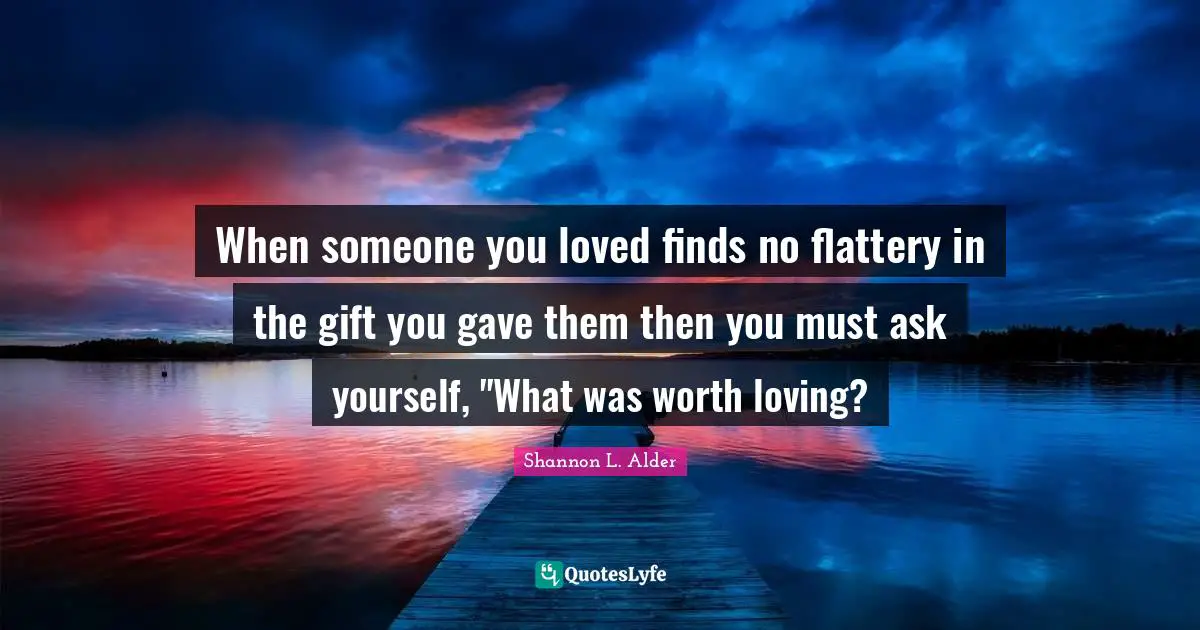 When someone you loved finds no flattery in the gift you gave them then you must ask yourself, "What was worth loving?