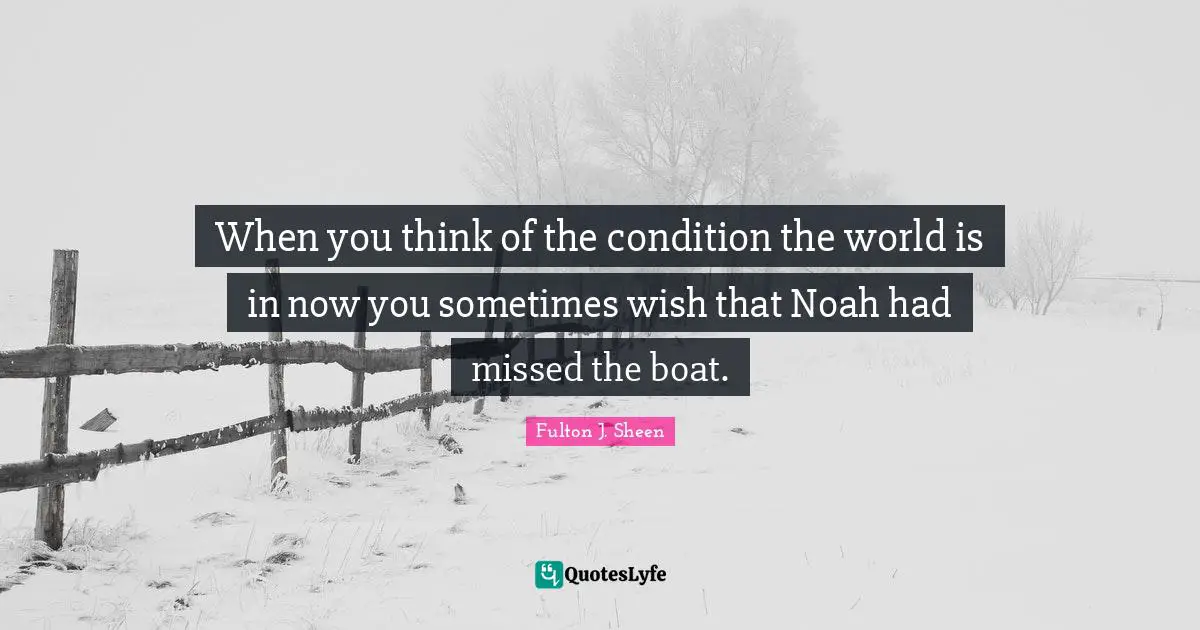 When you think of the condition the world is in now you sometimes wish that Noah had missed the boat.