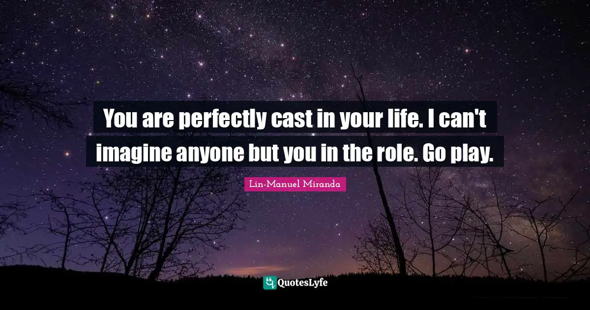 You are perfectly cast in your life. I can't imagine anyone but you in the role. Go play.