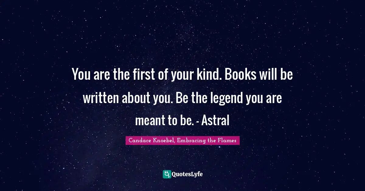 You are the first of your kind. Books will be written about you. Be the legend you are meant to be. - Astral