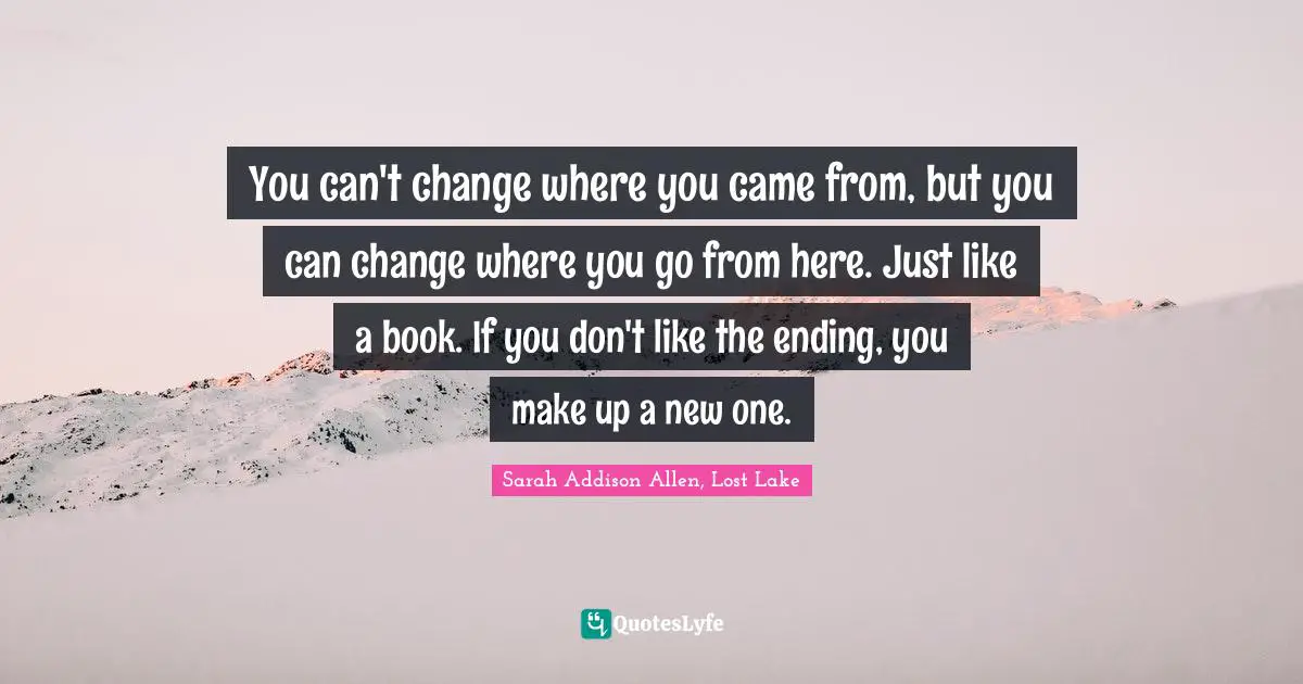 You can't change where you came from, but you can change where you go from here. Just like a book. If you don't like the ending, you make up a new one.