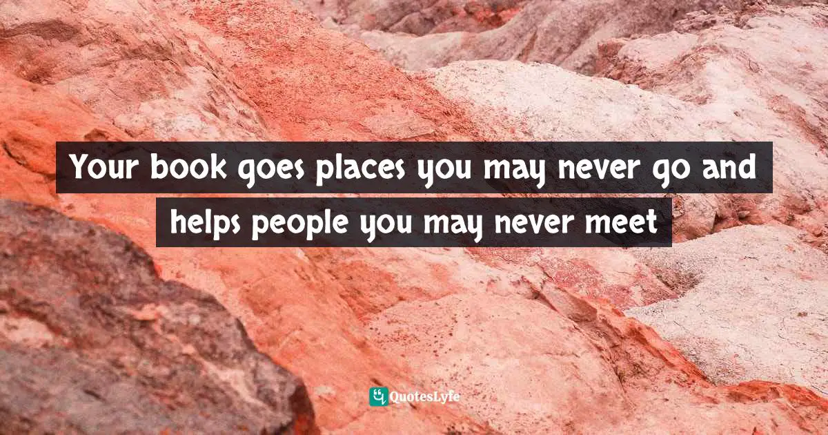 Your book goes places you may never go and helps people you may never meet