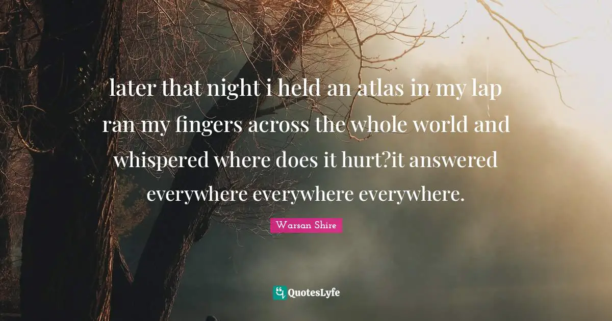 Warsan Shire Quotes: "later that night i held an atlas in my lap ran my fingers across the whole world and whispered where does it hurt?it answered everywhere everywhere everywhere."