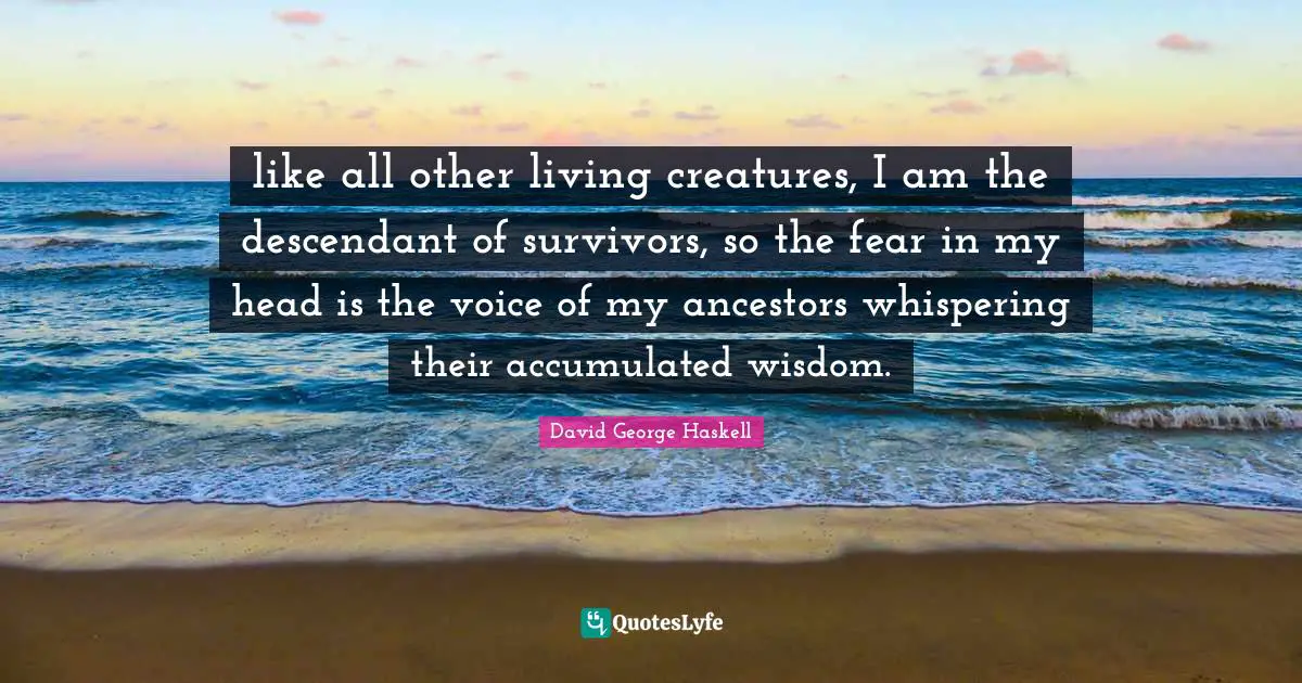 like all other living creatures, I am the descendant of survivors, so the fear in my head is the voice of my ancestors whispering their accumulated wisdom.