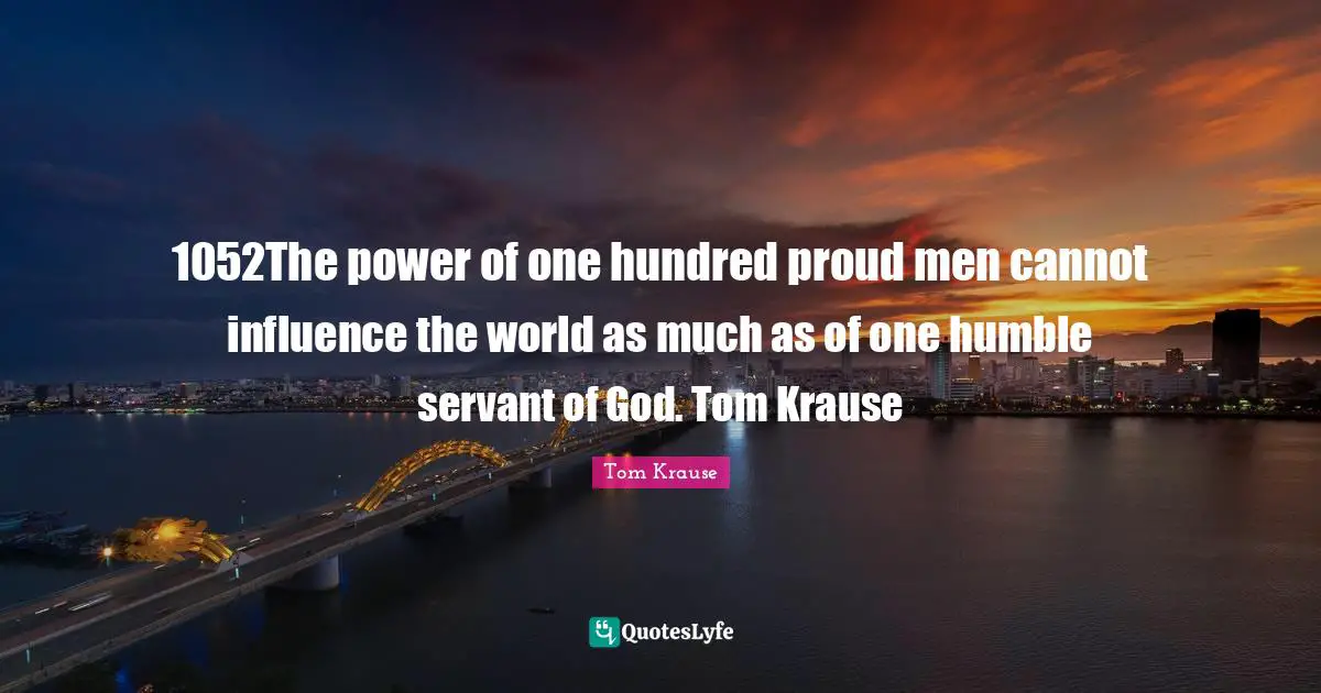 1052The power of one hundred proud men cannot influence the world as much as of one humble servant of God. Tom Krause