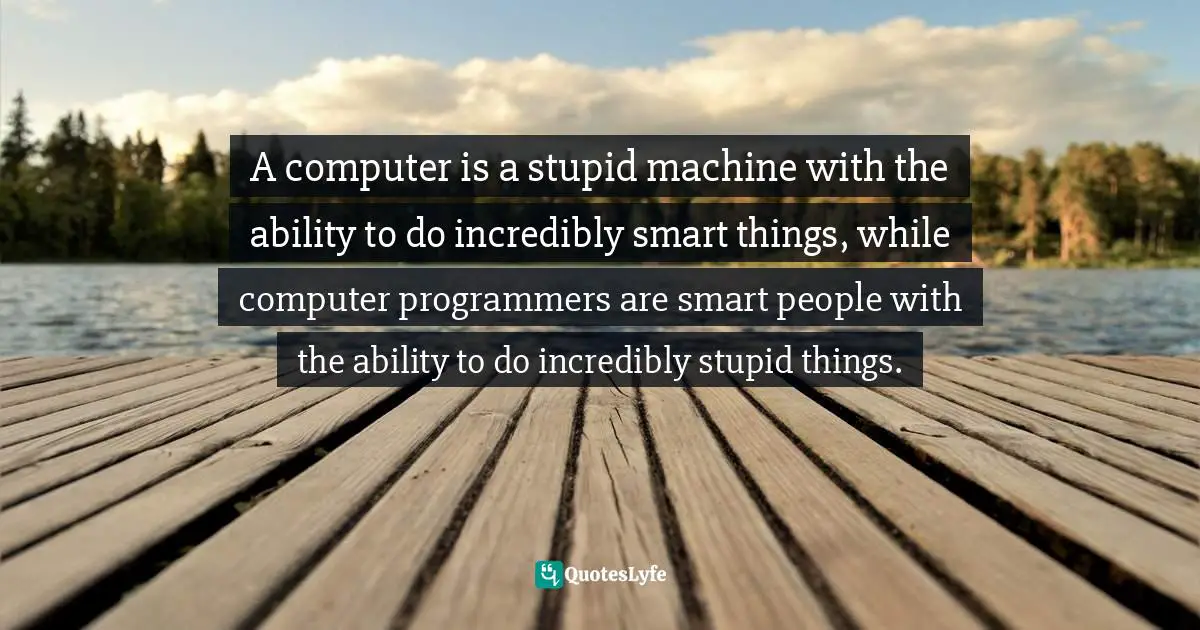 A computer is a stupid machine with the ability to do incredibly smart things, while computer programmers are smart people with the ability to do incredibly stupid things.