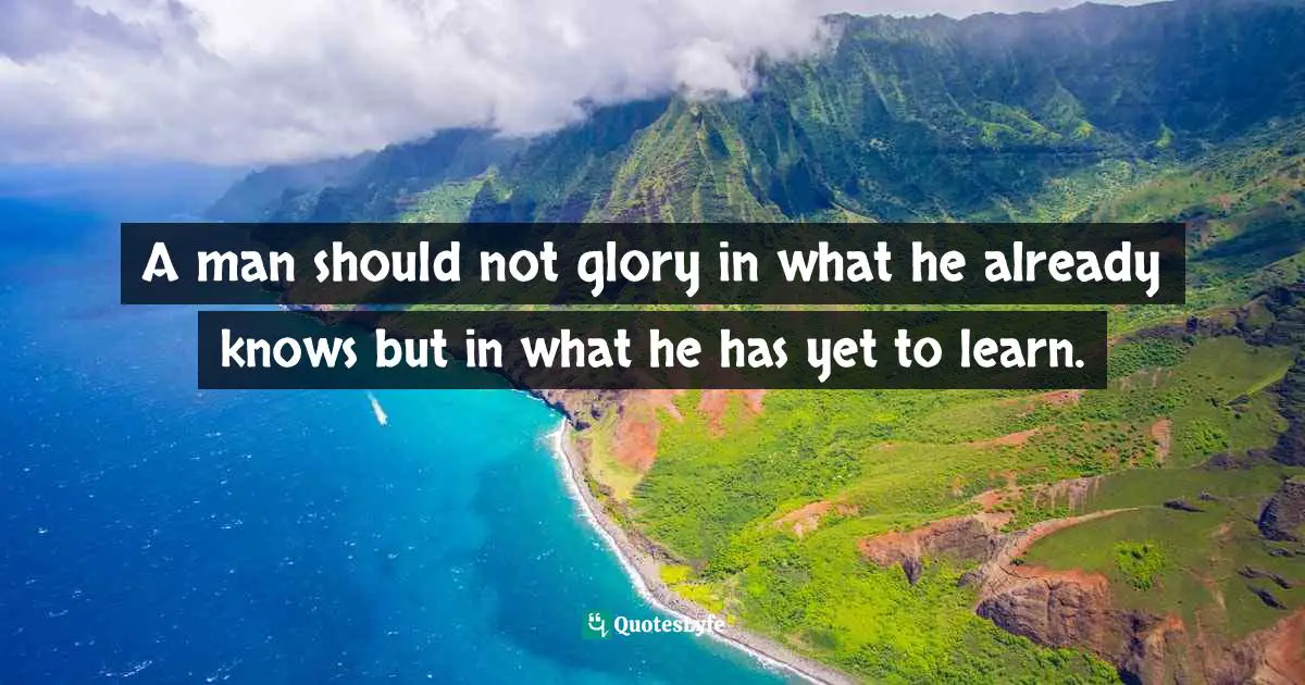A man should not glory in what he already knows but in what he has yet to learn.