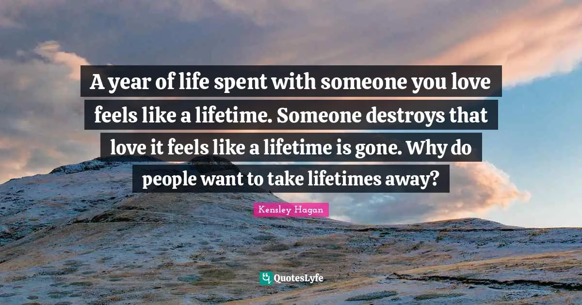 A year of life spent with someone you love feels like a lifetime. Someone destroys that love it feels like a lifetime is gone. Why do people want to take lifetimes away?