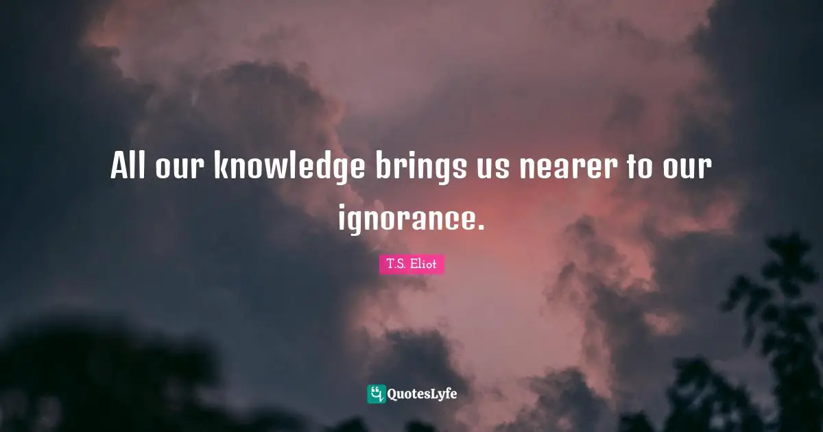 All our knowledge brings us nearer to our ignorance.