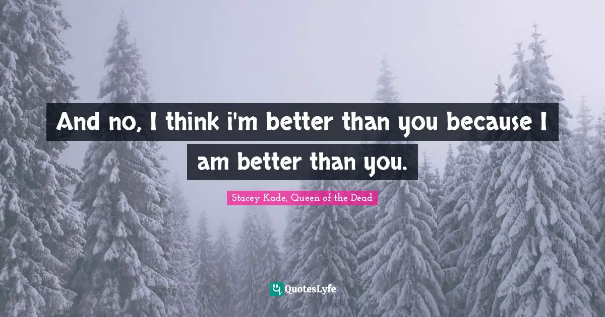 And no, I think i'm better than you because I am better than you.