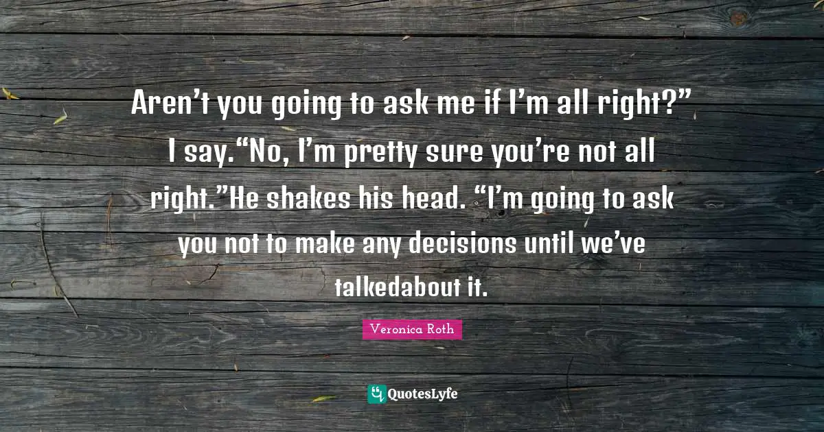 Aren’t you going to ask me if I’m all right?” I say.“No, I’m pretty sure you’re not all right.”He shakes his head. “I’m going to ask you not to make any decisions until we’ve talkedabout it.
