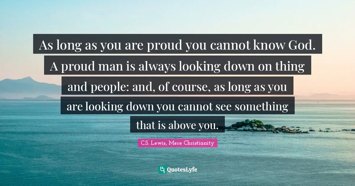 As long as you are proud you cannot know God. A proud man is always looking down on thing and people: and, of course, as long as you are looking down you cannot see something that is above you.