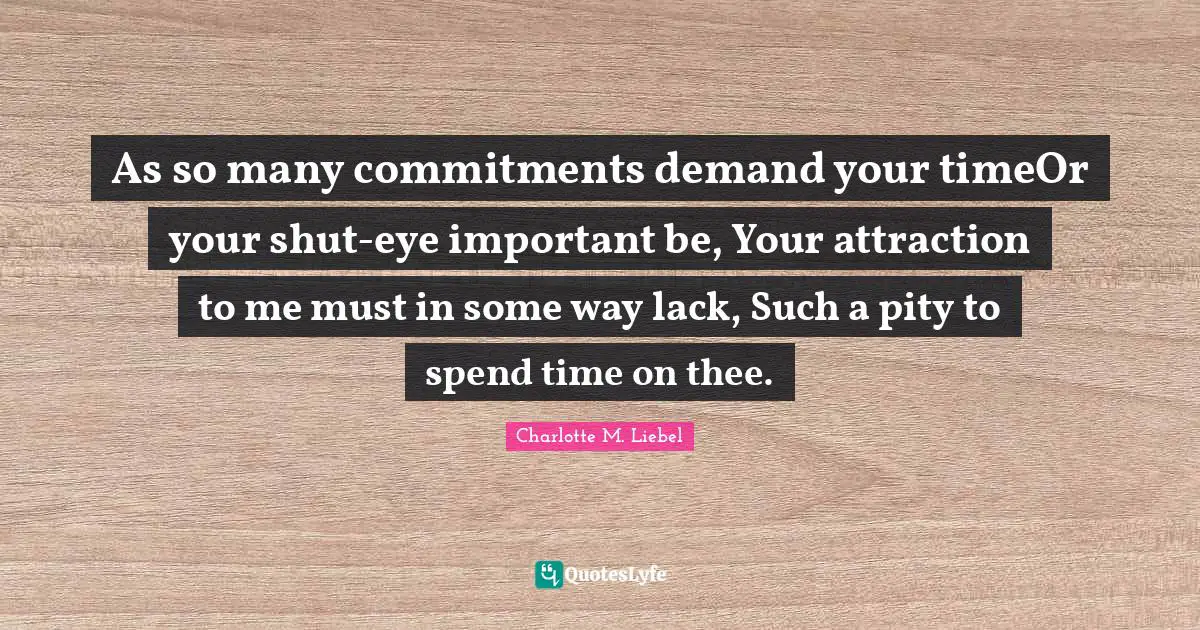 As so many commitments demand your timeOr your shut-eye important be, Your attraction to me must in some way lack, Such a pity to spend time on thee.