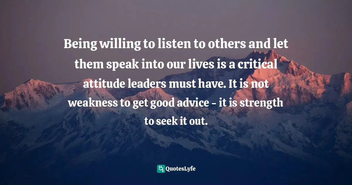 Being willing to listen to others and let them speak into our lives is a critical attitude leaders must have. It is not weakness to get good advice - it is strength to seek it out.