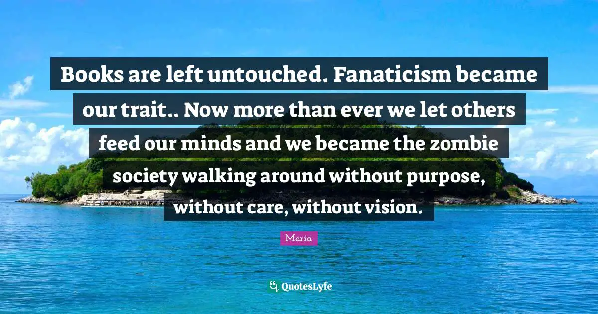 Books are left untouched. Fanaticism became our trait.. Now more than ever we let others feed our minds and we became the zombie society walking around without purpose, without care, without vision.