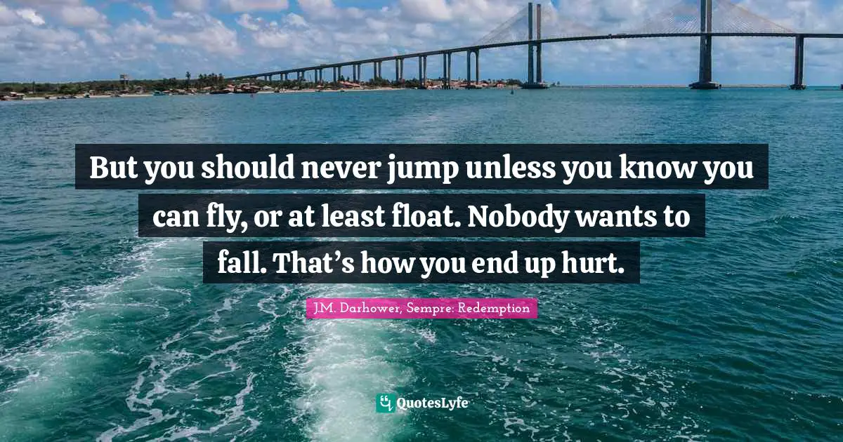 But you should never jump unless you know you can fly, or at least float. Nobody wants to fall. That’s how you end up hurt.