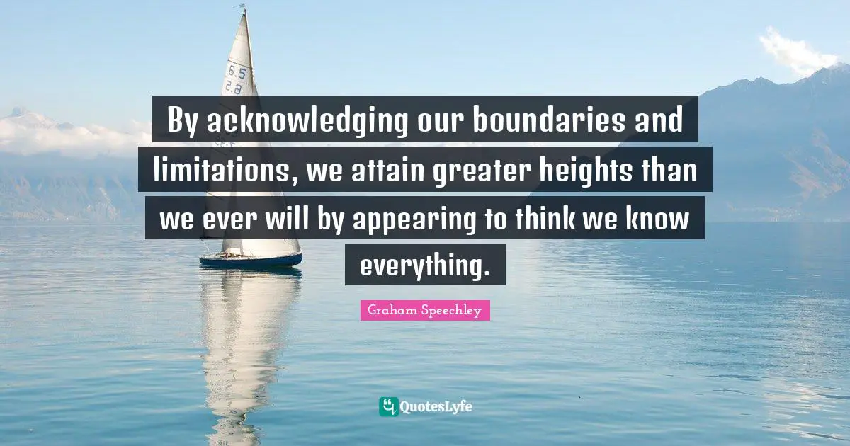 By acknowledging our boundaries and limitations, we attain greater heights than we ever will by appearing to think we know everything.