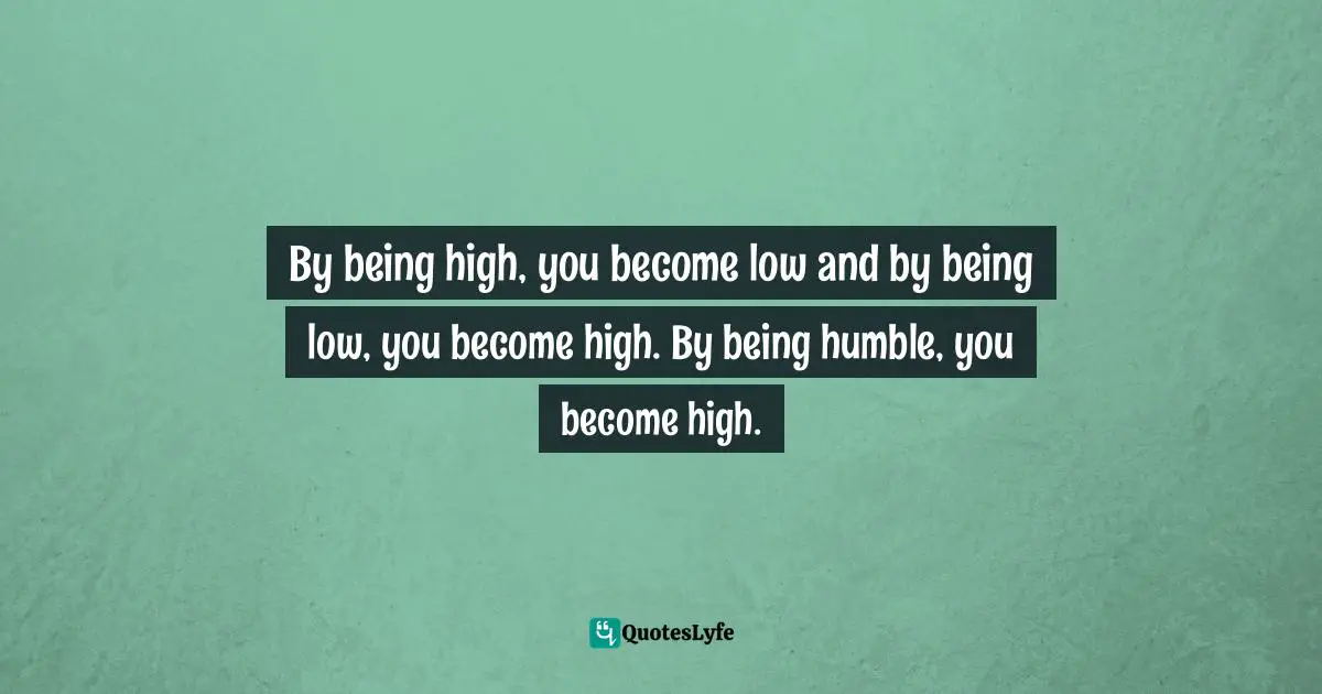 By being high, you become low and by being low, you become high. By being humble, you become high.