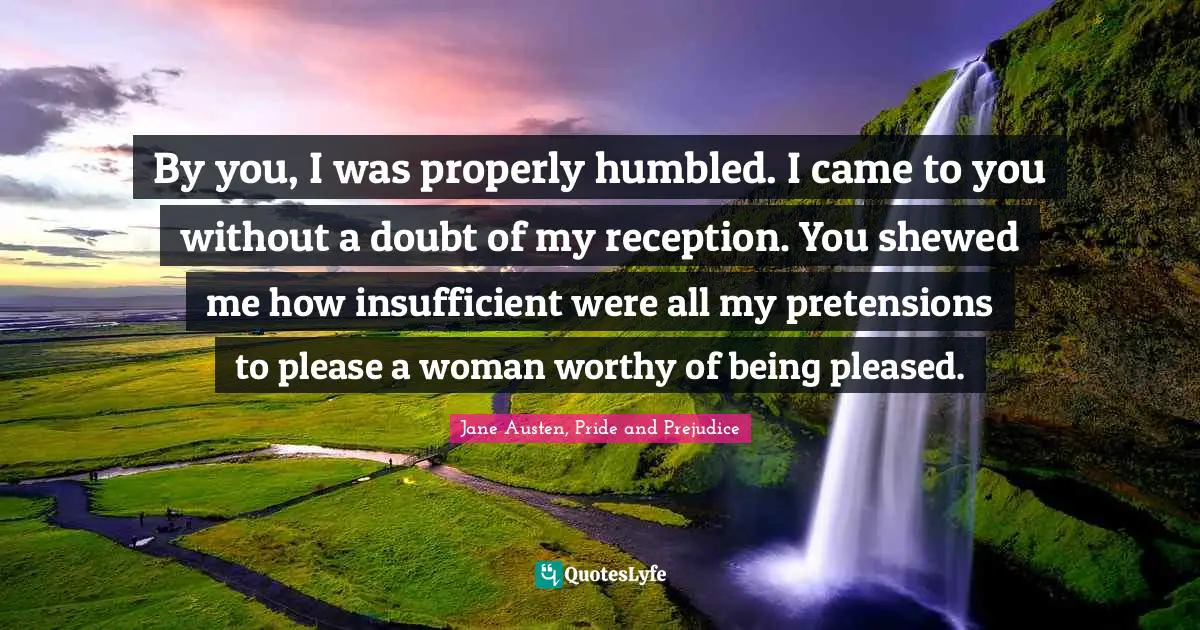 Jane Austen, Pride and Prejudice Quotes: By you, I was properly humbled. I came to you without a doubt of my reception. You shewed me how insufficient were all my pretensions to please a woman worthy of being pleased.