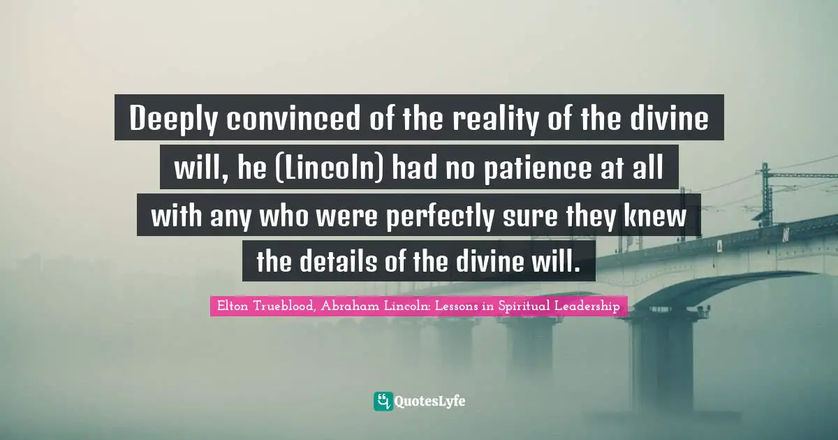 Elton Trueblood, Abraham Lincoln: Lessons in Spiritual Leadership Quotes: Deeply convinced of the reality of the divine will, he (Lincoln) had no patience at all with any who were perfectly sure they knew the details of the divine will.