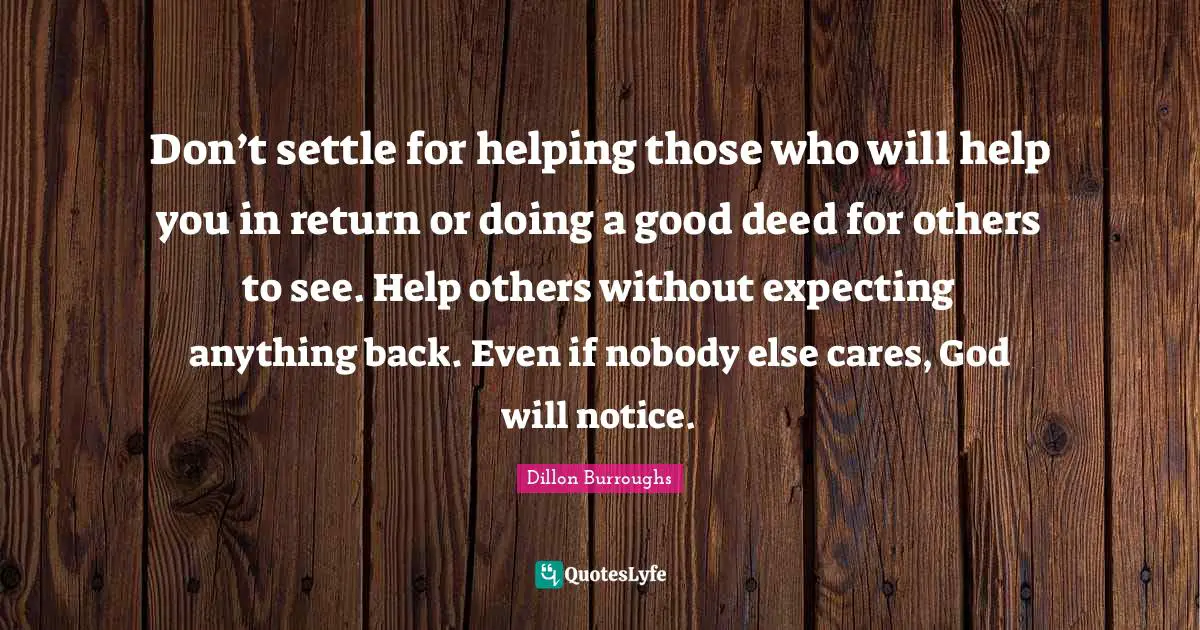 Don’t settle for helping those who will help you in return or doing a good deed for others to see. Help others without expecting anything back. Even if nobody else cares, God will notice.