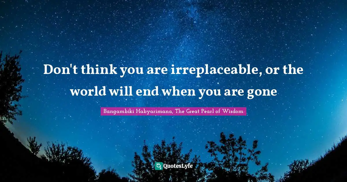 Don't think you are irreplaceable, or the world will end when you are gone