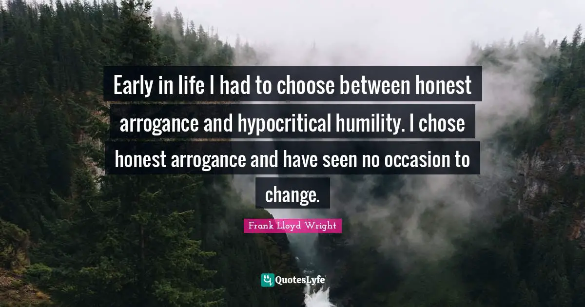 Early in life I had to choose between honest arrogance and hypocritical humility. I chose honest arrogance and have seen no occasion to change.