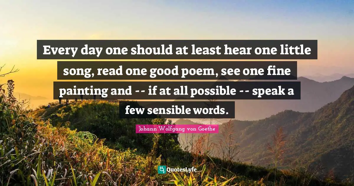 Every day one should at least hear one little song, read one good poem, see one fine painting and -- if at all possible -- speak a few sensible words.