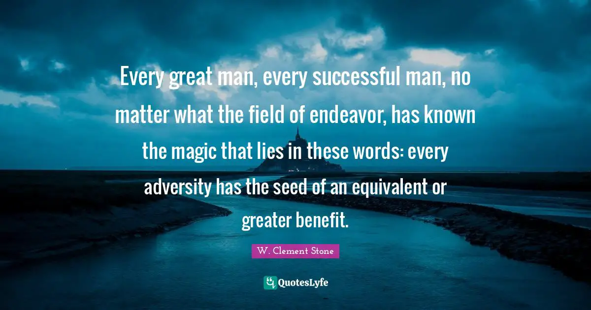 Persistence Quotes: "Every great man, every successful man, no matter what the field of endeavor, has known the magic that lies in these words: every adversity has the seed of an equivalent or greater benefit."
