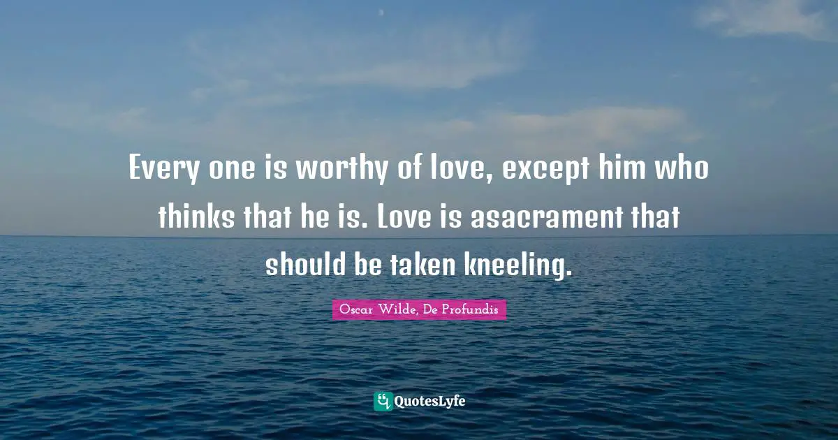 Every one is worthy of love, except him who thinks that he is. Love is asacrament that should be taken kneeling.