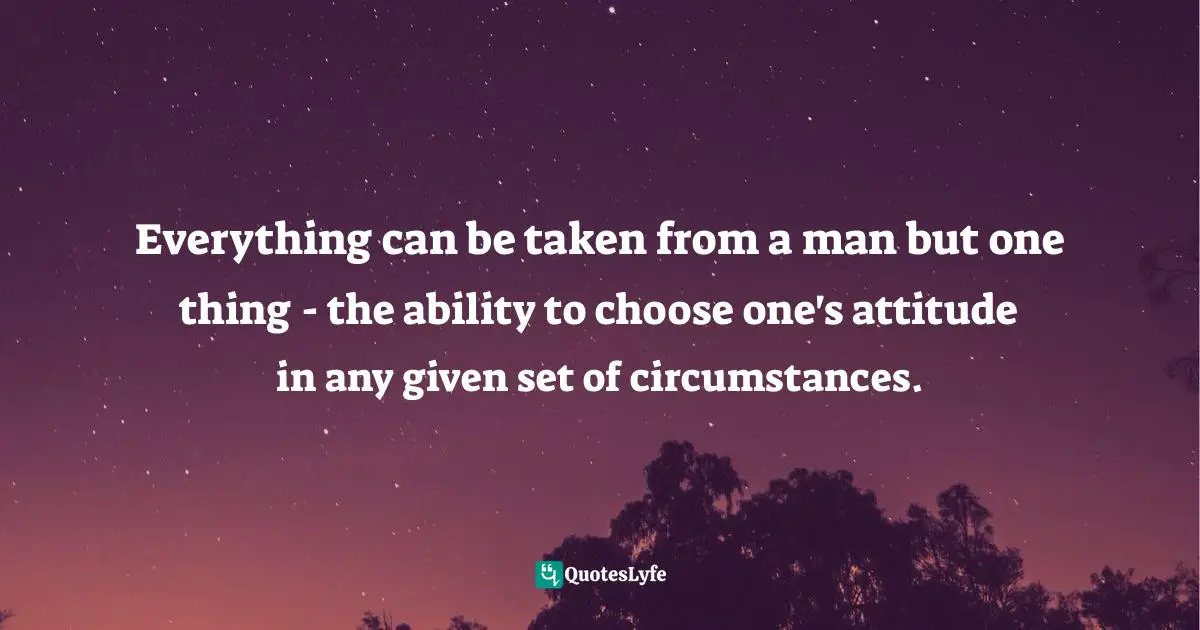 Everything can be taken from a man but one thing - the ability to choose one's attitude in any given set of circumstances.
