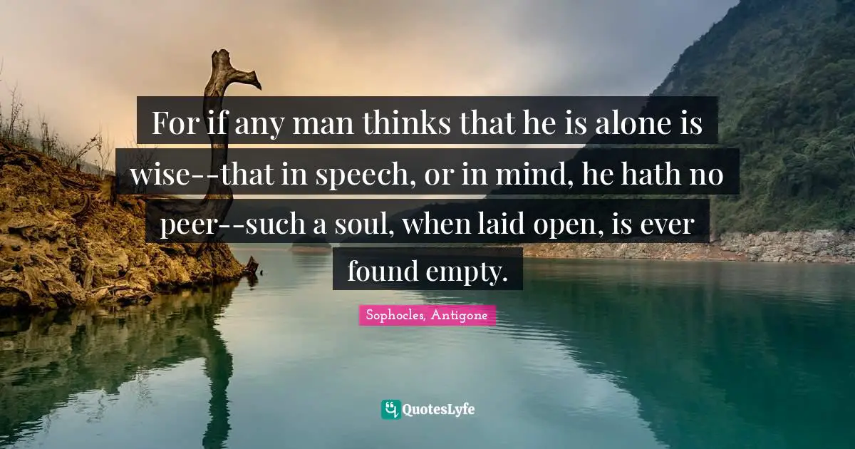 For if any man thinks that he is alone is wise--that in speech, or in mind, he hath no peer--such a soul, when laid open, is ever found empty.